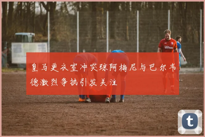 皇马更衣室冲突琼阿梅尼与巴尔韦德激烈争执引发关注