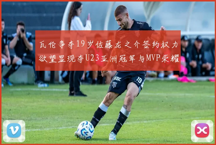 瓦伦争夺19岁佐藤龙之介签约权力欲望显现夺U23亚洲冠军与MVP荣耀