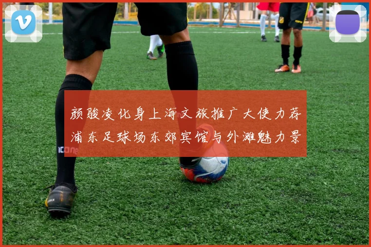 颜骏凌化身上海文旅推广大使力荐浦东足球场东郊宾馆与外滩魅力景点