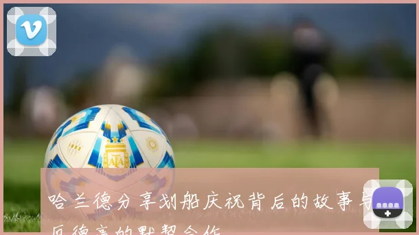 哈兰德分享划船庆祝背后的故事与厄德高的默契合作