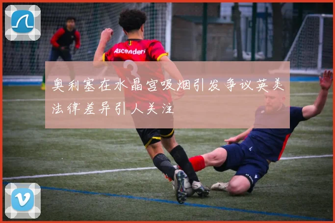 奥利塞在水晶宫吸烟引发争议英美法律差异引人关注