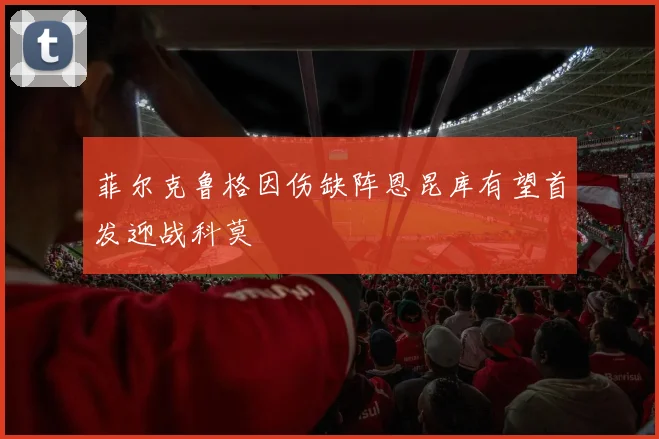 菲尔克鲁格因伤缺阵恩昆库有望首发迎战科莫