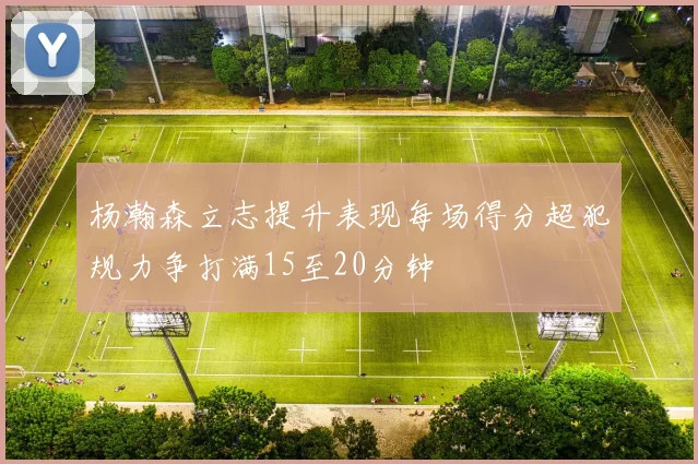 杨瀚森立志提升表现每场得分超犯规力争打满15至20分钟