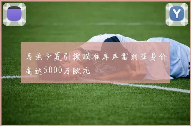 马竞今夏引援瞄准库库雷利亚身价高达5000万欧元