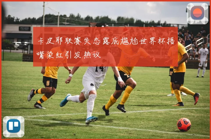卡皮耶联赛失态露底尴尬世界杯捂嘴染红引发热议