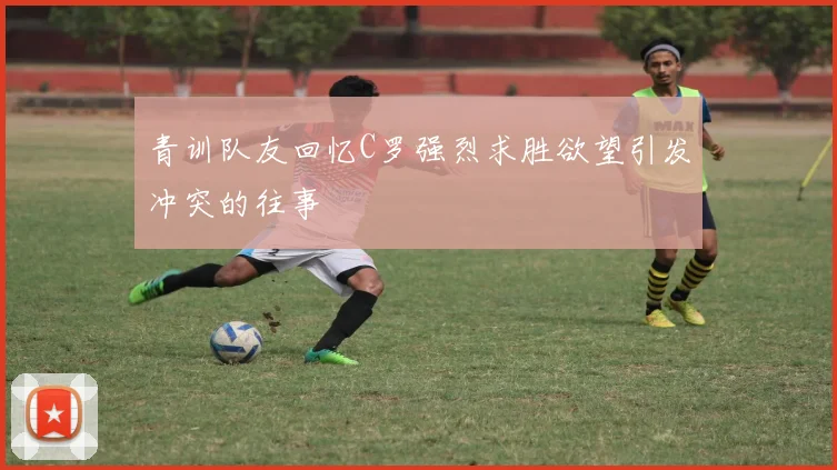 青训队友回忆C罗强烈求胜欲望引发冲突的往事