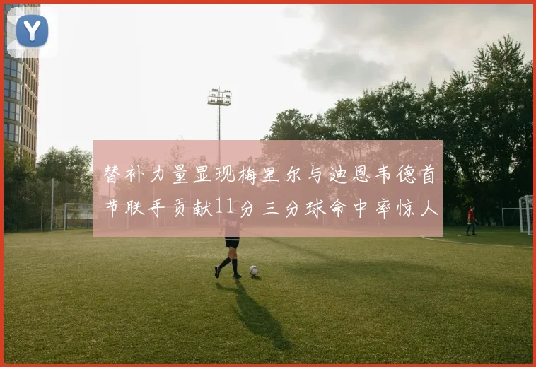 替补力量显现梅里尔与迪恩韦德首节联手贡献11分三分球命中率惊人