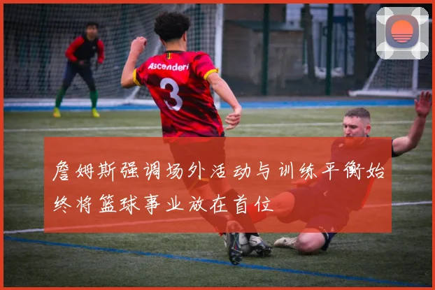 詹姆斯强调场外活动与训练平衡始终将篮球事业放在首位