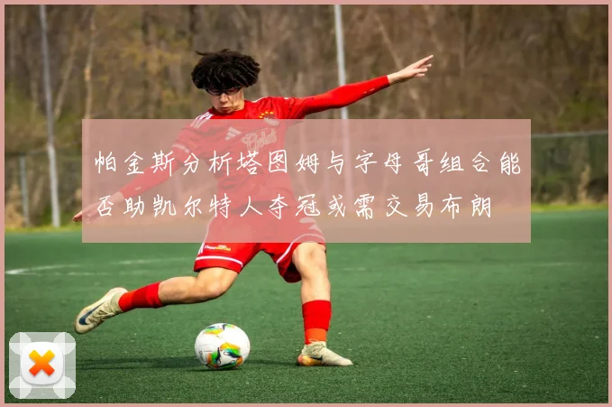 帕金斯分析塔图姆与字母哥组合能否助凯尔特人夺冠或需交易布朗