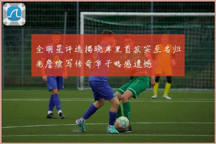 全明星评选揭晓库里首发实至名归老詹续写传奇华子略感遗憾