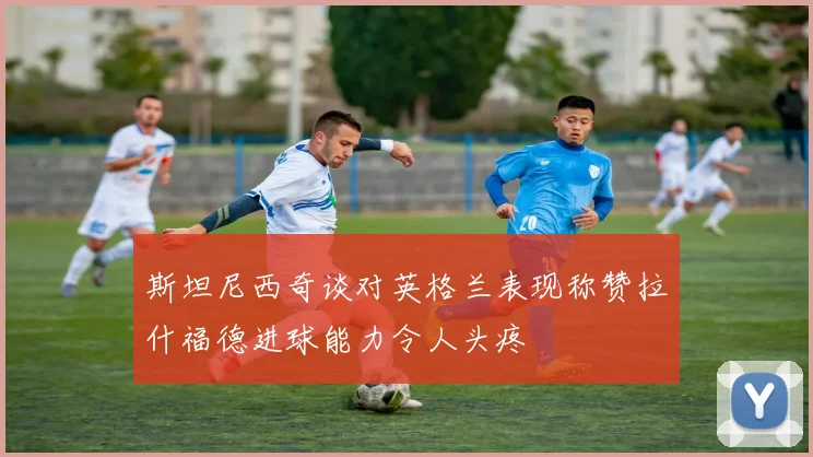 斯坦尼西奇谈对英格兰表现称赞拉什福德进球能力令人头疼