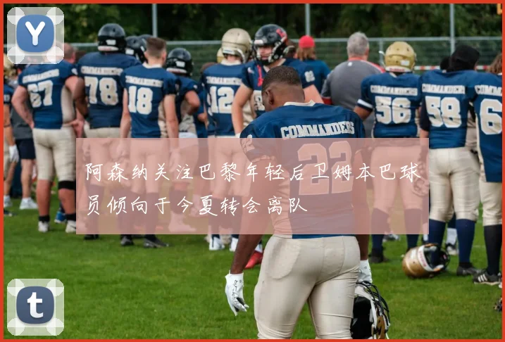 阿森纳关注巴黎年轻后卫姆本巴球员倾向于今夏转会离队