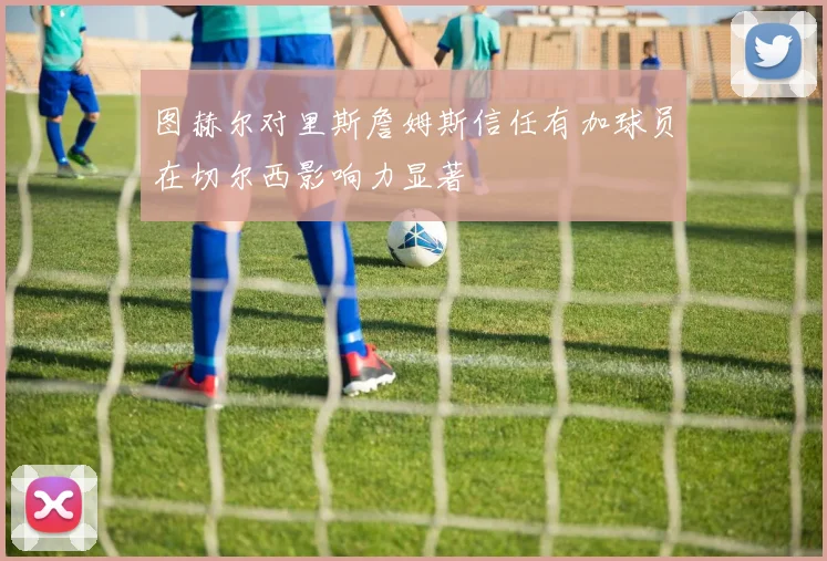 图赫尔对里斯詹姆斯信任有加球员在切尔西影响力显著