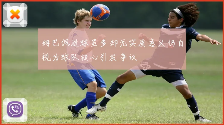 姆巴佩进球虽多却无实质意义仍自视为球队核心引发争议