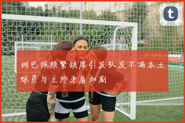 姆巴佩频繁缺席引发队友不满本土球员与主帅矛盾加剧