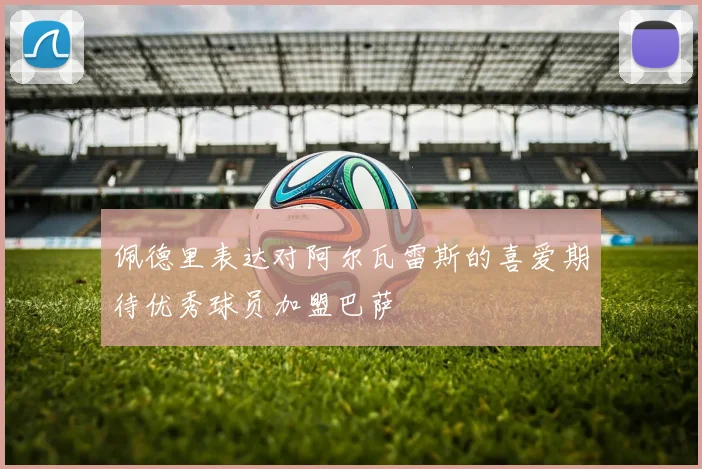 佩德里表达对阿尔瓦雷斯的喜爱期待优秀球员加盟巴萨