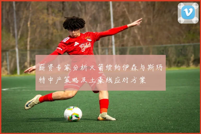 薪资专家分析火箭续约伊森与斯玛特中产策略及土豪线应对方案