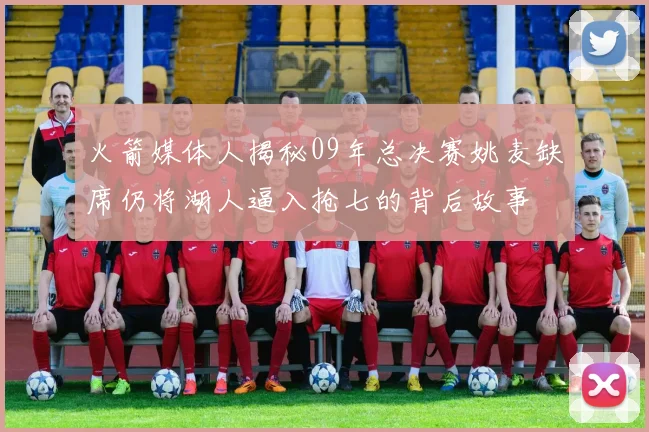火箭媒体人揭秘09年总决赛姚麦缺席仍将湖人逼入抢七的背后故事