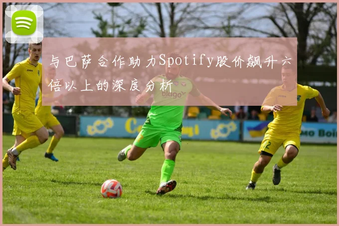 与巴萨合作助力Spotify股价飙升六倍以上的深度分析