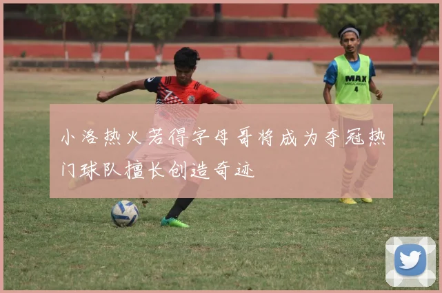 小洛热火若得字母哥将成为夺冠热门球队擅长创造奇迹